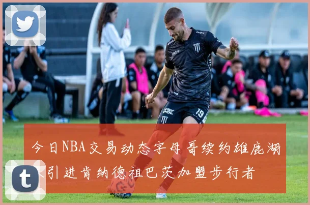 今日NBA交易动态字母哥续约雄鹿湖人引进肯纳德祖巴茨加盟步行者