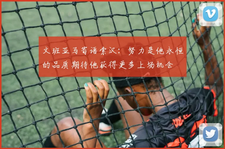 文班亚马寄语索汉：努力是他永恒的品质期待他获得更多上场机会