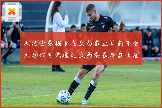 美记透露掘金在交易截止日前不会大动作可能通过交易泰森与爵士省钱