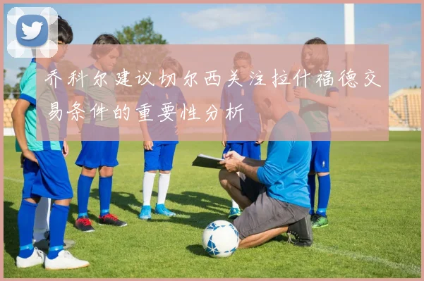 乔科尔建议切尔西关注拉什福德交易条件的重要性分析