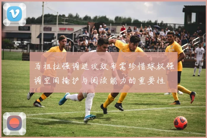 马祖拉强调进攻效率需珍惜球权强调空间掩护与阅读能力的重要性