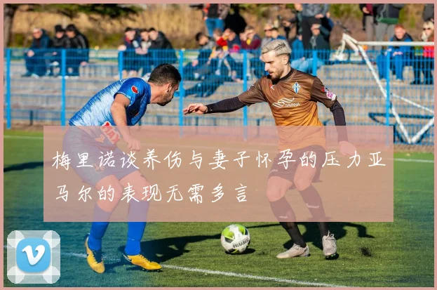 梅里诺谈养伤与妻子怀孕的压力亚马尔的表现无需多言