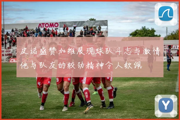 皮诺盛赞加维展现球队斗志与激情他与队友的较劲精神令人钦佩