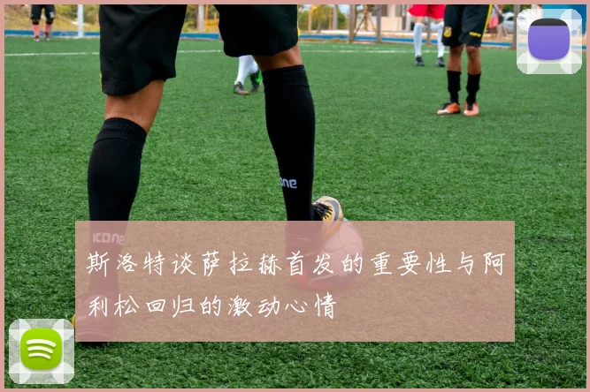斯洛特谈萨拉赫首发的重要性与阿利松回归的激动心情