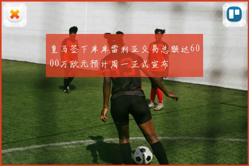 皇马签下库库雷利亚交易总额达6000万欧元预计周一正式宣布