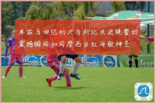 库兹马回忆初次与科比共进晚餐的震撼瞬间如同摩西分红海般神圣