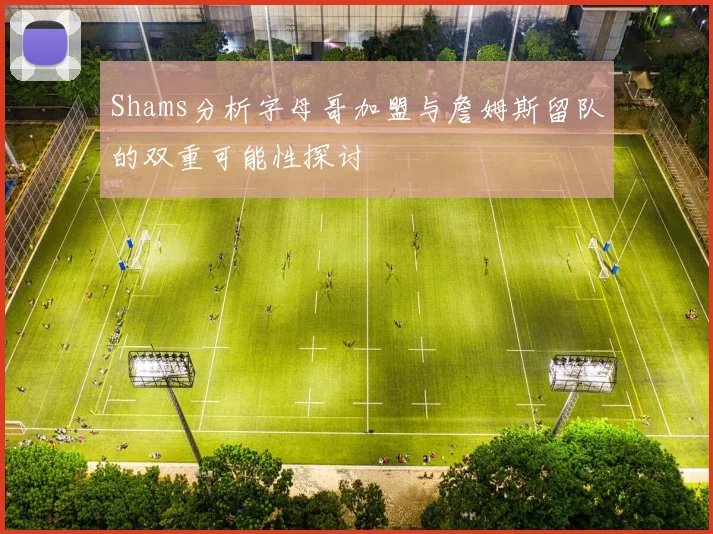 Shams分析字母哥加盟与詹姆斯留队的双重可能性探讨